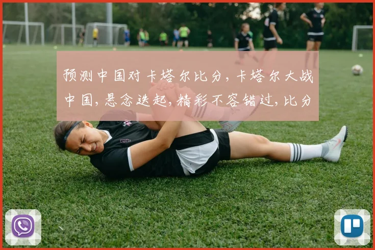 预测中国对卡塔尔比分,卡塔尔大战中国,悬念迭起,精彩不容错过,比分谁主沉浮