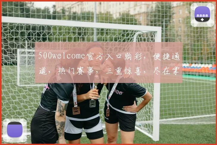 500welcome官方入口购彩，便捷通道，热门赛事，三重惊喜，尽在掌握，不容错过
