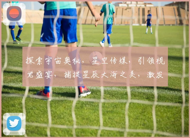 探索宇宙奥秘，星空传媒，引领视觉盛宴，捕捉星辰大海之美，激发无限想象