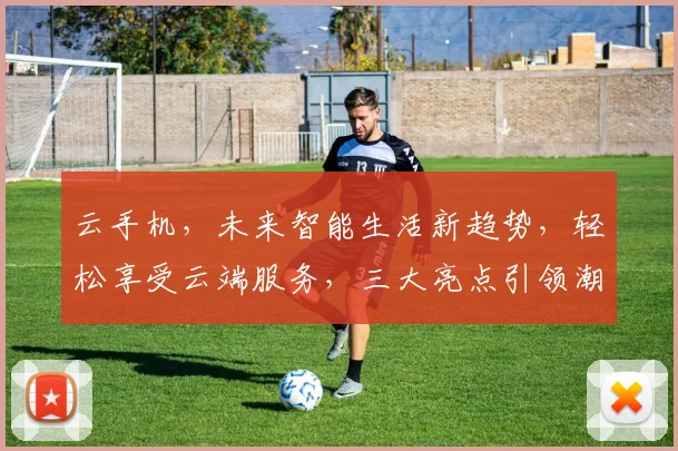 云手机，未来智能生活新趋势，轻松享受云端服务，三大亮点引领潮流，不容错过